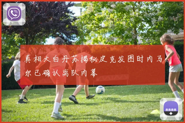真相大白丹苏揭秘皮克发图时内马尔已确认离队内幕