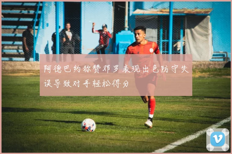 阿德巴约称赞邓罗表现出色防守失误导致对手轻松得分