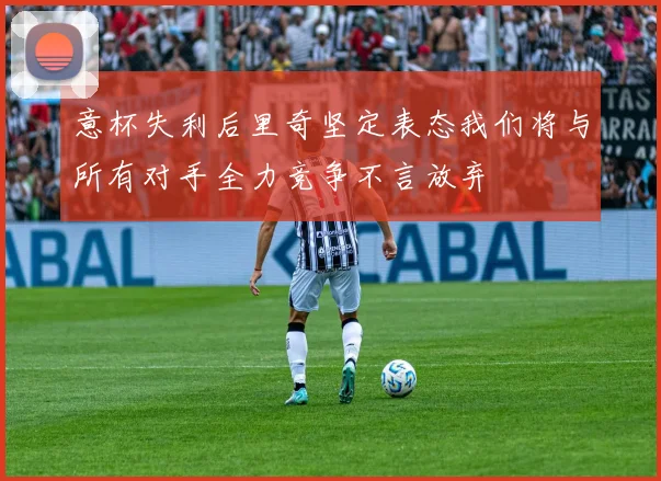 意杯失利后里奇坚定表态我们将与所有对手全力竞争不言放弃