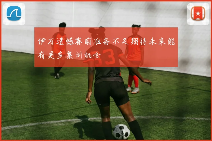 伊万遗憾赛前准备不足期待未来能有更多集训机会