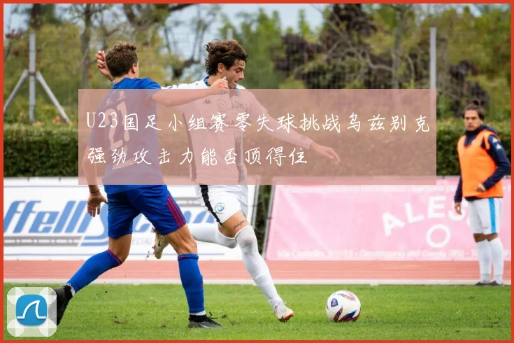 U23国足小组赛零失球挑战乌兹别克强劲攻击力能否顶得住