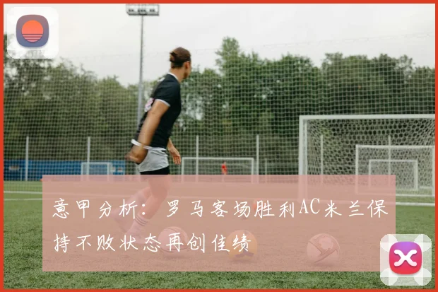 意甲分析：罗马客场胜利AC米兰保持不败状态再创佳绩