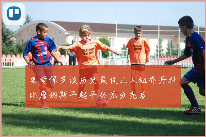 里奇保罗谈历史最佳三人组乔丹科比詹姆斯平起平坐无分先后