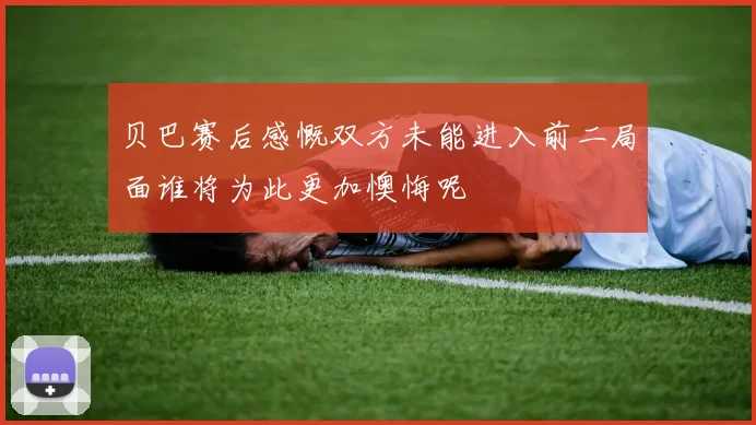 贝巴赛后感慨双方未能进入前二局面谁将为此更加懊悔呢