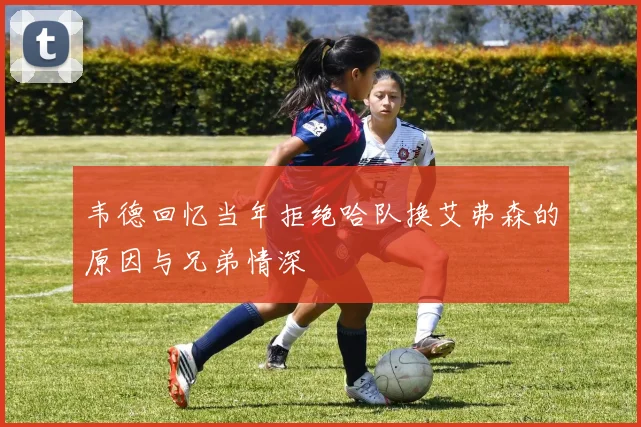 韦德回忆当年拒绝哈队换艾弗森的原因与兄弟情深