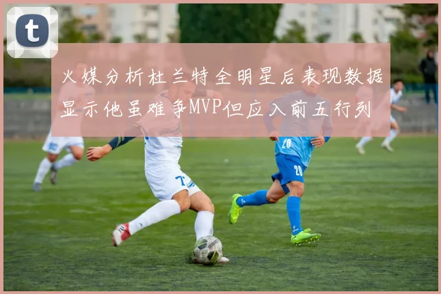 火媒分析杜兰特全明星后表现数据显示他虽难争MVP但应入前五行列