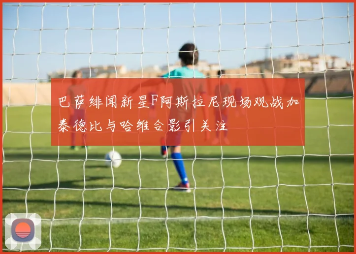 巴萨绯闻新星F阿斯拉尼现场观战加泰德比与哈维合影引关注