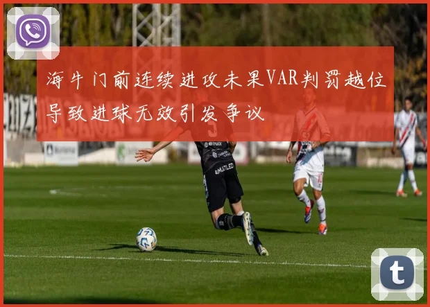 海牛门前连续进攻未果VAR判罚越位导致进球无效引发争议
