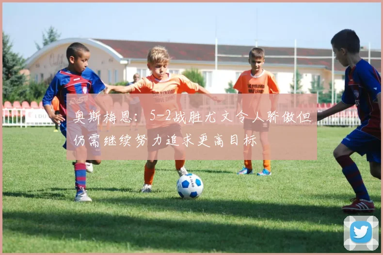 奥斯梅恩：5-2战胜尤文令人骄傲但仍需继续努力追求更高目标