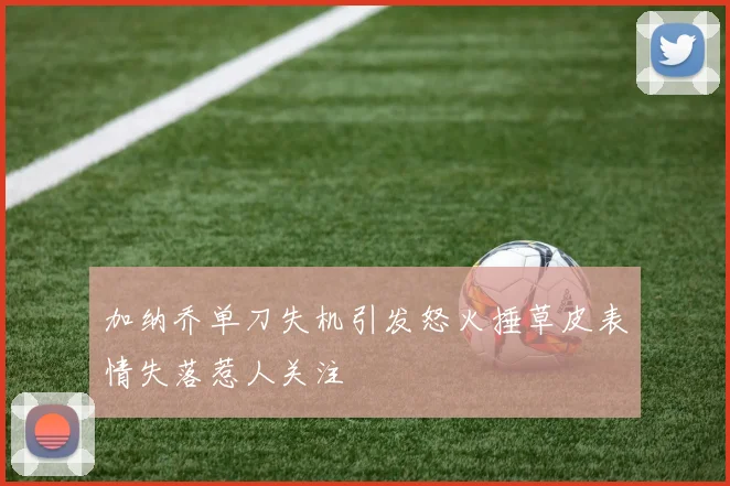 加纳乔单刀失机引发怒火捶草皮表情失落惹人关注