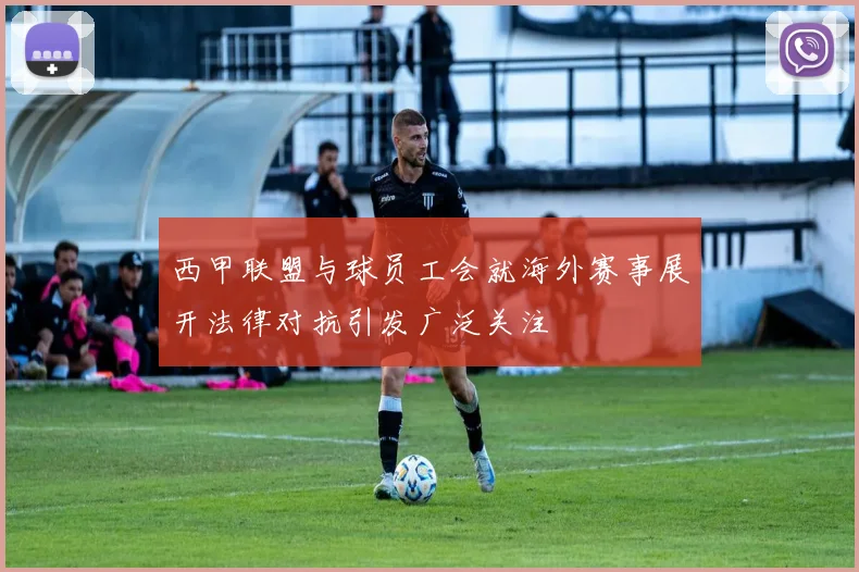 西甲联盟与球员工会就海外赛事展开法律对抗引发广泛关注
