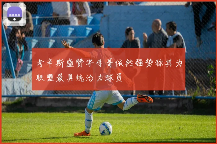考辛斯盛赞字母哥依然强势称其为联盟最具统治力球员