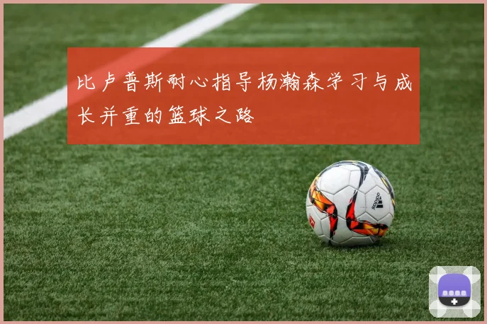 比卢普斯耐心指导杨瀚森学习与成长并重的篮球之路