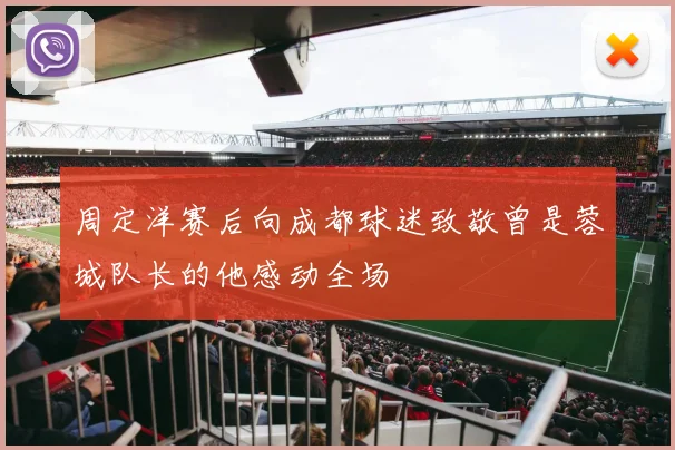周定洋赛后向成都球迷致敬曾是蓉城队长的他感动全场