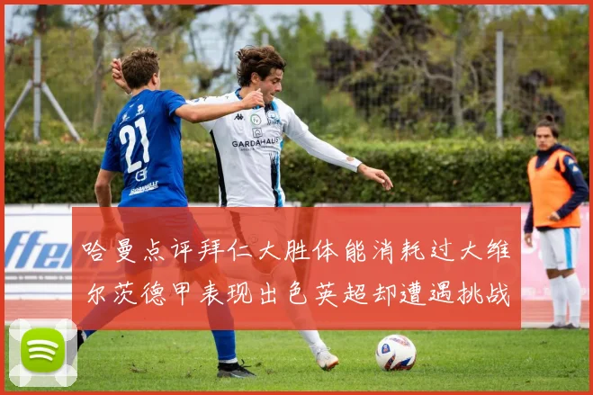 哈曼点评拜仁大胜体能消耗过大维尔茨德甲表现出色英超却遭遇挑战