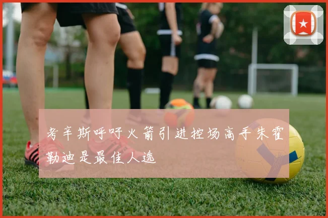 考辛斯呼吁火箭引进控场高手朱霍勒迪是最佳人选