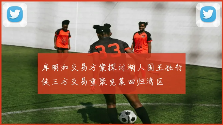 库明加交易方案探讨湖人国王独行侠三方交易重聚克莱回归湾区