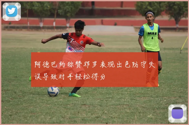 阿德巴约称赞邓罗表现出色防守失误导致对手轻松得分