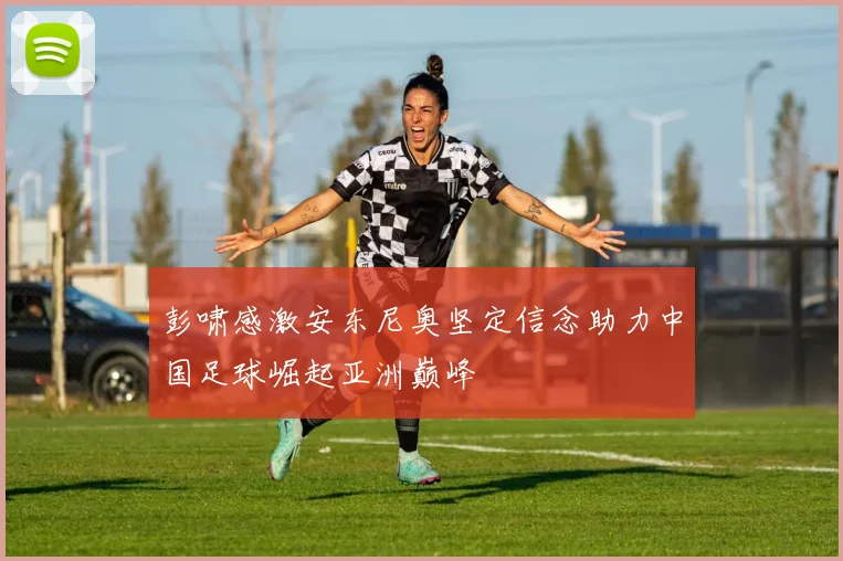 彭啸感激安东尼奥坚定信念助力中国足球崛起亚洲巅峰
