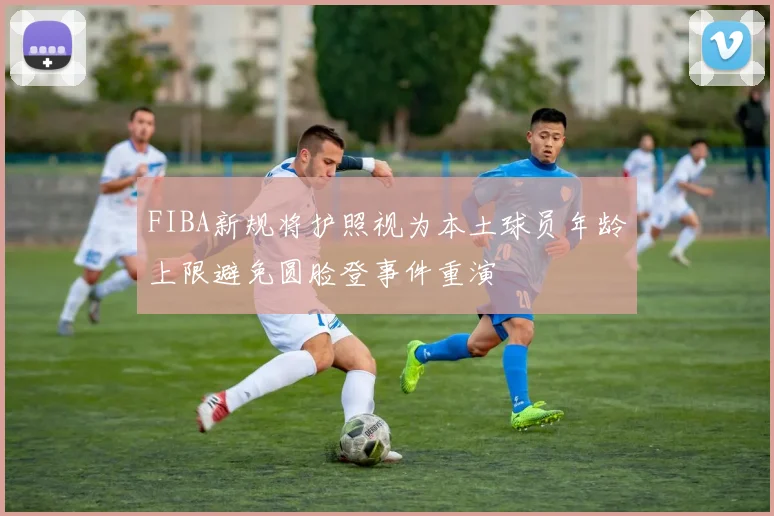 FIBA新规将护照视为本土球员年龄上限避免圆脸登事件重演