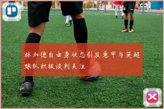 林加德自由身状态引发意甲与英超球队积极谈判关注