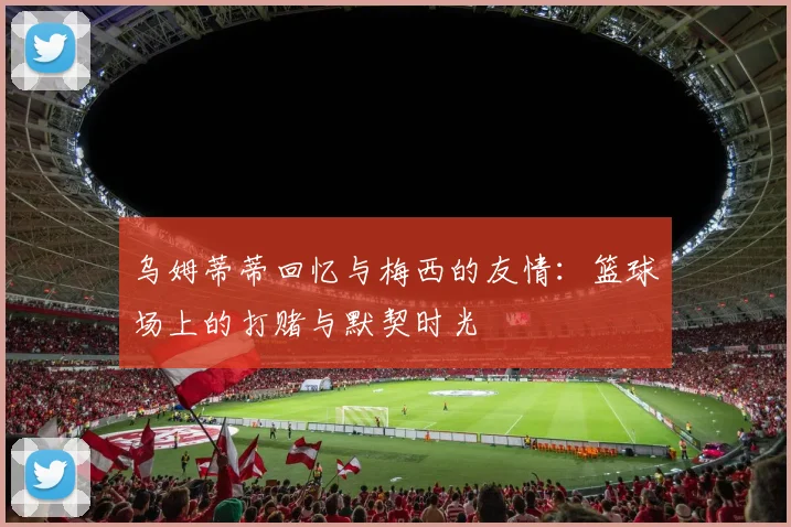 乌姆蒂蒂回忆与梅西的友情：篮球场上的打赌与默契时光