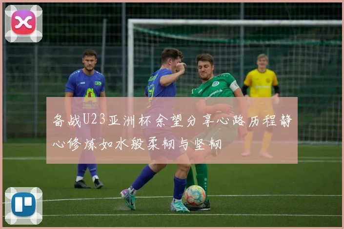 备战U23亚洲杯余望分享心路历程静心修炼如水般柔韧与坚韧