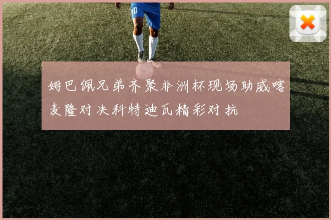 姆巴佩兄弟齐聚非洲杯现场助威喀麦隆对决科特迪瓦精彩对抗