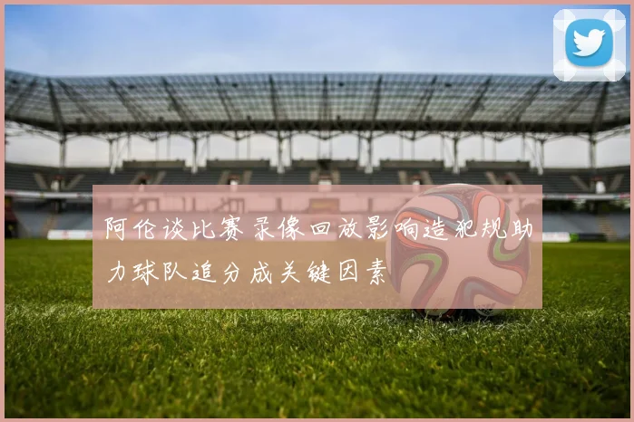 阿伦谈比赛录像回放影响造犯规助力球队追分成关键因素