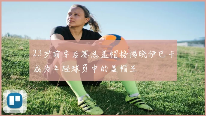 23岁前季后赛总盖帽榜揭晓伊巴卡成为年轻球员中的盖帽王