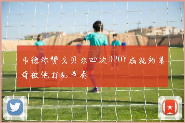 韦德称赞戈贝尔四次DPOY成就约基奇被他打乱节奏