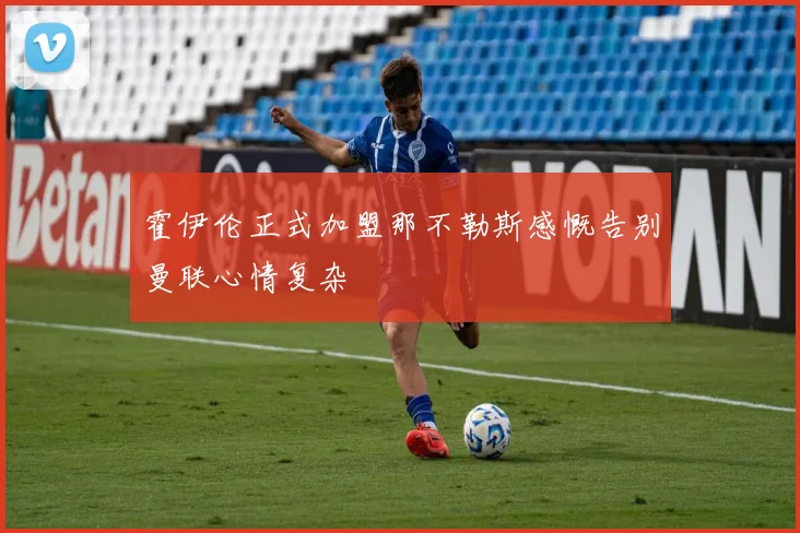 霍伊伦正式加盟那不勒斯感慨告别曼联心情复杂